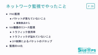 Pネットワーク監視でやったこと
 PING監視
 パケットが落ちていないこと
 複数拠点から
 NW機器のリソース監視
 トラフィック使用率
 トラフィックが溢れていないこと
 SFP故障によるパケットのドロップ
 監視のHA化
26
 