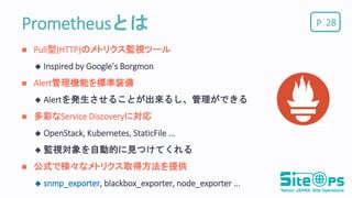 PPrometheusとは
 Pull型(HTTP)のメトリクス監視ツール
 Inspired by Google’s Borgmon
 Alert管理機能を標準装備
 Alertを発生させることが出来るし、管理ができる
 多彩なService Discoveryに対応
 OpenStack, Kubernetes, StaticFile ...
 監視対象を自動的に見つけてくれる
 公式で様々なメトリクス取得方法を提供
 snmp_exporter, blackbox_exporter, node_exporter ...
28
 