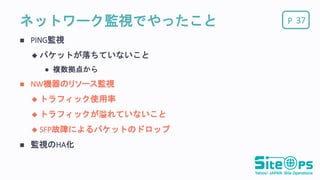 Pネットワーク監視でやったこと
 PING監視
 パケットが落ちていないこと
 複数拠点から
 NW機器のリソース監視
 トラフィック使用率
 トラフィックが溢れていないこと
 SFP故障によるパケットのドロップ
 監視のHA化
37
 