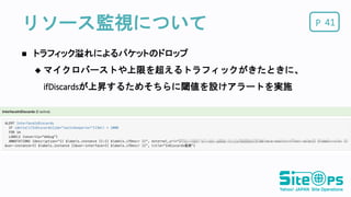 Pリソース監視について 41
 トラフィック溢れによるパケットのドロップ
 マイクロバーストや上限を超えるトラフィックがきたときに、
ifDiscardsが上昇するためそちらに閾値を設けアラートを実施
 