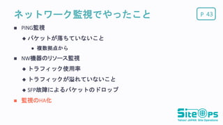 Pネットワーク監視でやったこと
 PING監視
 パケットが落ちていないこと
 複数拠点から
 NW機器のリソース監視
 トラフィック使用率
 トラフィックが溢れていないこと
 SFP故障によるパケットのドロップ
 監視のHA化
43
 