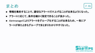 Pまとめ
 情報を集約することで、適切なアラートだけ上げることが出来るようになった。
 アラートに応じて、条件を細かく指定できることが良かった。
 Alertmanagerによりアラートをグループ化することが出来るため、一気にア
ラートが来たときもグループでまとまりわかりやすくなった。
46
 