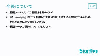 P今後について
 監視ツールとしての信頼性を高めていく
 まだsmokeping, MRTGを利用して監視通知を上げている状態でもあるため、
それを完全に切り替えていきたい。
 長期データの保持について考えていく
47
 