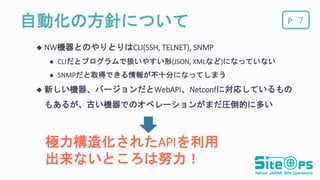 P自動化の方針について
 NW機器とのやりとりはCLI(SSH, TELNET), SNMP
 CLIだとプログラムで扱いやすい形(JSON, XMLなど)になっていない
 SNMPだと取得できる情報が不十分になってしまう
 新しい機器、バージョンだとWebAPI、Netconfに対応しているもの
もあるが、古い機器でのオペレーションがまだ圧倒的に多い
7
極力構造化されたAPIを利用
出来ないところは努力！
 