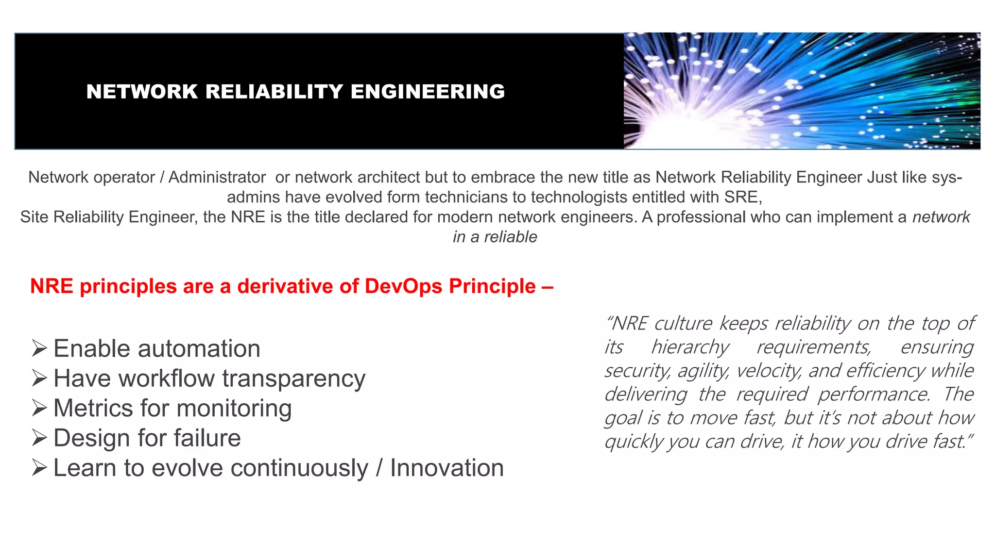 NETWORK RELIABILITY ENGINEERING
Network operator / Administrator or network architect but to embrace the new title as Network Reliability Engineer Just like sys-
admins have evolved form technicians to technologists entitled with SRE,
Site Reliability Engineer, the NRE is the title declared for modern network engineers. A professional who can implement a network
in a reliable
NRE principles are a derivative of DevOps Principle –
Enable automation
Have workflow transparency
Metrics for monitoring
Design for failure
Learn to evolve continuously / Innovation
“NRE culture keeps reliability on the top of
its hierarchy requirements, ensuring
security, agility, velocity, and efficiency while
delivering the required performance. The
goal is to move fast, but it’s not about how
quickly you can drive, it how you drive fast.”
 