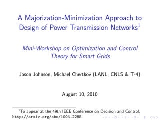 A Majorization-Minimization Approach to
  Design of Power Transmission Networks1

       Mini-Workshop on Optimization and Control
                Theory for Smart Grids

   Jason Johnson, Michael Chertkov (LANL, CNLS & T-4)


                         August 10, 2010

   1
   To appear at the 49th IEEE Conference on Decision and Control,
http://arxiv.org/abs/1004.2285
 