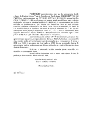 POSTO ISTO e considerando o mais que dos autos consta, decide
o Juízo da Décima Sétima Vara do Trabalho de Recife julgar PROCEDENTES EM
PARTE os pleitos aduzidos por ANTONIO SANTANA DE SOUZA contra SANTA
CRUZ FUTEBOL CLUBE, condenando esta a pagar àquele, em 48 horas após o trânsito
em julgado, indenização no valor líquido de R$ 4.008.409,63, correspondente aos títulos
deferidos na fundamentação, que integra este dispositivo como se aqui estivesse
transcrito, conforme demonstrativo em anexo. Juros e correção monetária, na forma da
Lei, estabelecendo-se a incidência do índice de correção monetária do 1º dia do mês
subseqüente ao da prestação de serviços (Sum. 381, TST). Aplica-se a Súmula 04 deste
Regional. Descontos à Receita Federal e à Previdência Social, conforme supra. Custas
pela ré de R$ 80.616,69, calculadas sobre o valor da condenação.
                      A reclamada deverá retificar a CTPS do reclamante, em cinco dias
após intimação específica, sob pena de multa diária de R$ 50,00, limitada a sessenta (60)
dias, quando, então, a Secretaria procederá às anotações e às comunicações de praxe à
DRT e ao INSS. A colocação de observação na CTPS de que a anotação decorre de
determinação judicial será considerada dolosa, sujeitando-se a parte ré às sanções dessa
situação decorrentes.
                      Defere-se a assistência jurídica gratuita, como requerida, por
atendidos os pressupostos legais.
                      Desnecessárias intimações, pois as partes estão cientes da data de
publicação desta sentença. Enunciado 197, TST.

                                    Bernardo Nunes da Costa Neto
                                     Juiz do Trabalho Substituto

                                        Diretor de Secretaria


        Y:
1118-2008-0-brener-liquidação.xls
 