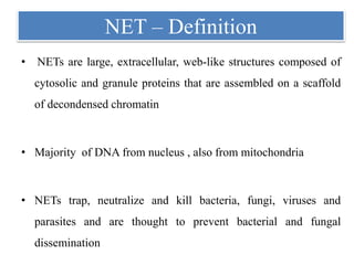 NET – Definition
• NETs are large, extracellular, web-like structures composed of
cytosolic and granule proteins that are assembled on a scaffold
of decondensed chromatin
• Majority of DNA from nucleus , also from mitochondria
• NETs trap, neutralize and kill bacteria, fungi, viruses and
parasites and are thought to prevent bacterial and fungal
dissemination
 