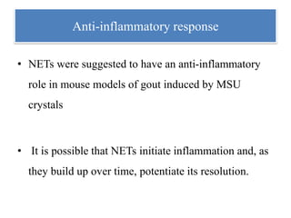 Anti-inflammatory response
• NETs were suggested to have an anti-inflammatory
role in mouse models of gout induced by MSU
crystals
• It is possible that NETs initiate inflammation and, as
they build up over time, potentiate its resolution.
 