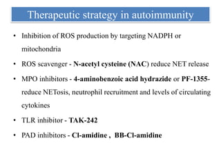 Therapeutic strategy in autoimmunity
• Inhibition of ROS production by targeting NADPH or
mitochondria
• ROS scavenger - N-acetyl cysteine (NAC) reduce NET release
• MPO inhibitors - 4-aminobenzoic acid hydrazide or PF-1355-
reduce NETosis, neutrophil recruitment and levels of circulating
cytokines
• TLR inhibitor - TAK-242
• PAD inhibitors - Cl-amidine , BB-Cl-amidine
 