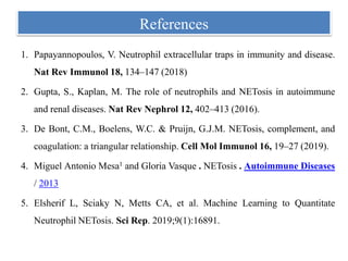 References
1. Papayannopoulos, V. Neutrophil extracellular traps in immunity and disease.
Nat Rev Immunol 18, 134–147 (2018)
2. Gupta, S., Kaplan, M. The role of neutrophils and NETosis in autoimmune
and renal diseases. Nat Rev Nephrol 12, 402–413 (2016).
3. De Bont, C.M., Boelens, W.C. & Pruijn, G.J.M. NETosis, complement, and
coagulation: a triangular relationship. Cell Mol Immunol 16, 19–27 (2019).
4. Miguel Antonio Mesa1 and Gloria Vasque . NETosis . Autoimmune Diseases
/ 2013
5. Elsherif L, Sciaky N, Metts CA, et al. Machine Learning to Quantitate
Neutrophil NETosis. Sci Rep. 2019;9(1):16891.
 