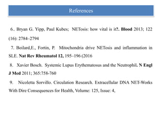 6.. Bryan G. Yipp, Paul Kubes; NETosis: how vital is it?. Blood 2013; 122
(16): 2784–2794
7. Boilard,E., Fortin, P. Mitochondria drive NETosis and inflammation in
SLE. Nat Rev Rheumatol 12, 195–196 (2016
8. Xavier Bosch. Systemic Lupus Erythematosus and the Neutrophil. N Engl
J Med 2011; 365:758-760
9. Nicoletta Sorvillo. Circulation Research. Extracellular DNA NET-Works
With Dire Consequences for Health, Volume: 125, Issue: 4,
References
 