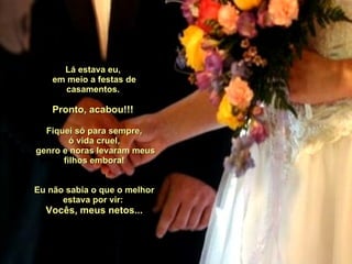 Lá estava eu,  em meio a festas de casamentos.  Pronto, acabou!!!  Fiquei só para sempre, ó vida cruel,  genro e noras levaram meus filhos embora!    Eu não sabia o que o melhor estava por vir:  Vocês, meus netos... 