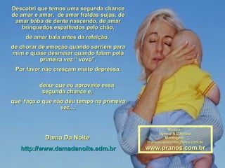 Descobri que temos uma segunda chance de amar e amar,  de amar fraldas sujas, de amar bába de dente nascendo, de amar brinquedos espalhados pelo chão, de amar bala antes da refeição,  de chorar de emoção quando sorriem para mim e quase desmaiar quando falam pela primeira vez “ vovó”. Por favor não cresçam muito depressa, deixe que eu aproveite essa segunda chance e,  que  faça o que não deu tempo na primeira vez.... Dama Da Noite  http://www.damadanoite.adm.br Música : Hymne A L'Amour Montagem : [email_address] www.pranos.com.br 