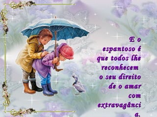 E o espantoso é que todos lhe reconhecem  o seu direito de o amar com extravagância. 