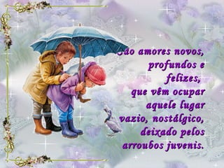 São amores novos,  profundos e felizes,  que vêm ocupar aquele lugar vazio, nostálgico, deixado pelos arroubos juvenis. 