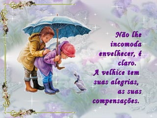 Não lhe incomoda envelhecer, é claro.   A velhice tem  suas alegrias,  as suas compensações.   