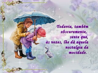 Todavia, também obscuramente,  sente que, às vezes, lhe dá aquela nostalgia da mocidade.   