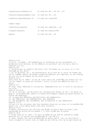 4/gnahouecyrille@yahoo.fr le code est 98....85 66....49
5/merveillegnahoue@gmail.com le code est 98....85
6/gnahoue.angelo@hotmail.fr le code est janne1993
compte skype
1/merveille.gnahoue1 le code est angelo98....85
2/angele.gnahoue1 le code est bonjour1993
waplog le code est 98....85
GenÃ¨se 3:16
Il dit Ã la femme : Jâ€€augmenterai la souffrance de tes grossesses, tu
enfanteras avec douleur, et tes dÃ©sirs se porteront vers ton mari, mais il
dominera sur toi.
GenÃ¨se 6:6
6. Lâ€€Ã€ternel se repentit dâ€€avoir fait lâ€€homme sur la terre, et il fut
affligÃ© en son cÅ€ur.
7. Et lâ€€Ã€ternel dit : Jâ€€exterminerai de la face de la terre lâ€€homme que
jâ€€ai crÃ©Ã©, depuis lâ€€homme jusquâ€€au bÃ©tail, aux reptiles, et aux oiseaux
du ciel car je me repens de les avoir faits.
GenÃ¨se 6:13
Alors Dieu dit Ã NoÃ© : La fin de toute chair est arrÃªtÃ©e par devers moi car
ils ont rempli la terre de violence ; voici, je vais les dÃ©truire avec la
terre.
GenÃ¨se 9:1
Et vous, soyez fÃ©conds et multipliez, rÃ©pandez-vous sur la terre et multipliez
sur elle.
GenÃ¨se 15:18-21
18. En ce jour-lÃ , lâ€€Ã€ternel fit alliance avec Abram, et dit : Je donne ce
pays Ã ta postÃ©ritÃ©, depuis le fleuve dâ€€Ã€gypte jusquâ€€au grand fleuve, au
fleuve dâ€€Euphrate,
19. le pays des KÃ©niens, des Keniziens, des Kadmoniens,
20. des HÃ©thiens, des PhÃ©rÃ©ziens, des RephaÃ¯m,
21. des AmorÃ©ens, des CananÃ©ens, des Guirgasiens et des JÃ©busiens.
GenÃ¨se 17:10
Câ€€est ici mon alliance, que vous garderez entre moi et vous, et ta postÃ©ritÃ©
aprÃ¨s toi : tout mÃ¢le parmi vous sera circoncis.
GenÃ¨se 17:14
Un mÃ¢le incirconcis, qui nâ€€aura pas Ã©tÃ© circoncis dans sa chair, sera
exterminÃ© du milieu de son peuple : il aura violÃ© mon alliance.
GenÃ¨se 38:8
8. Alors Juda dit Ã Onan : Va vers la femme de ton frÃ¨re, prends-la comme
beau-frÃ¨re, et suscite une postÃ©ritÃ© Ã ton frÃ¨re.
9. Onan, sachant que cette postÃ©ritÃ© ne serait pas Ã lui, se souillait Ã
terre lorsquâ€€il allait vers la femme de son frÃ¨re, afin de ne pas donner de
 