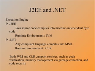 J2EE and .NET Execution Engine J2EE Java source code compiles into machine-independent byte code Runtime Environment : JVM .NET Any compliant language compiles into MSIL Runtime environment : CLR Both JVM and CLR ,support services, such as code verification, memory management via garbage collection, and code security 