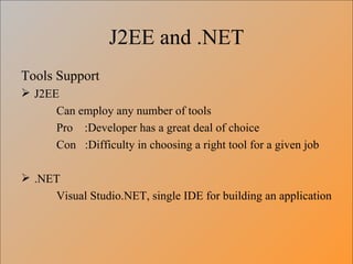 J2EE and .NET Tools Support J2EE Can employ any number of tools Pro  :Developer has a great deal of choice Con  :Difficulty in choosing a right tool for a given job .NET Visual Studio.NET, single IDE for building an application 