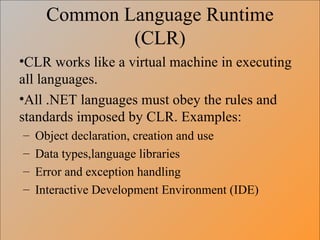 Common Language Runtime (CLR) CLR works like a virtual machine in executing all languages.  All .NET languages must obey the rules and standards imposed by CLR. Examples: Object declaration, creation and use Data types,language libraries Error and exception handling Interactive Development Environment (IDE) 