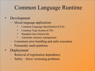 Common Language Runtime Development Mixed language applications Common Language Specification (CLS) Common Type System (CTS) Standard class framework Automatic memory management Consistent error handling and safer execution Potentially multi-platform Deployment Removal of registration dependency Safety – fewer versioning problems 
