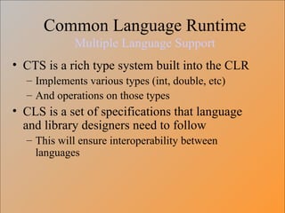 Common Language Runtime Multiple Language Support CTS is a rich type system built into the CLR Implements various types (int, double, etc) And operations on those types CLS is a set of specifications that language and library designers need to follow This will ensure interoperability between languages 