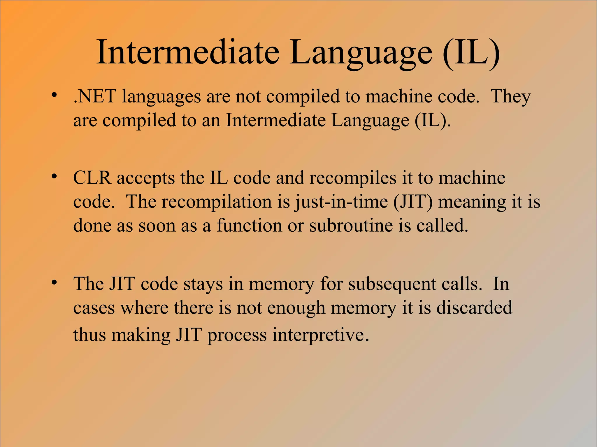 Intermediate Language (IL)
• .NET languages are not compiled to machine code. They
are compiled to an Intermediate Language (IL).
• CLR accepts the IL code and recompiles it to machine
code. The recompilation is just-in-time (JIT) meaning it is
done as soon as a function or subroutine is called.
• The JIT code stays in memory for subsequent calls. In
cases where there is not enough memory it is discarded
thus making JIT process interpretive.
 