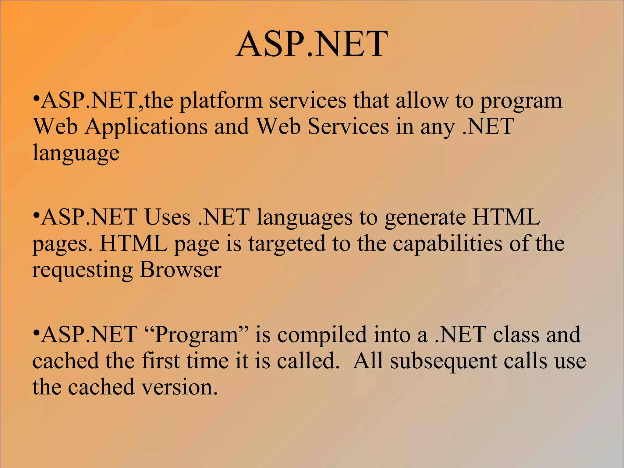 ASP.NET
•ASP.NET,the platform services that allow to program
Web Applications and Web Services in any .NET
language
•ASP.NET Uses .NET languages to generate HTML
pages. HTML page is targeted to the capabilities of the
requesting Browser
•ASP.NET “Program” is compiled into a .NET class and
cached the first time it is called. All subsequent calls use
the cached version.
 