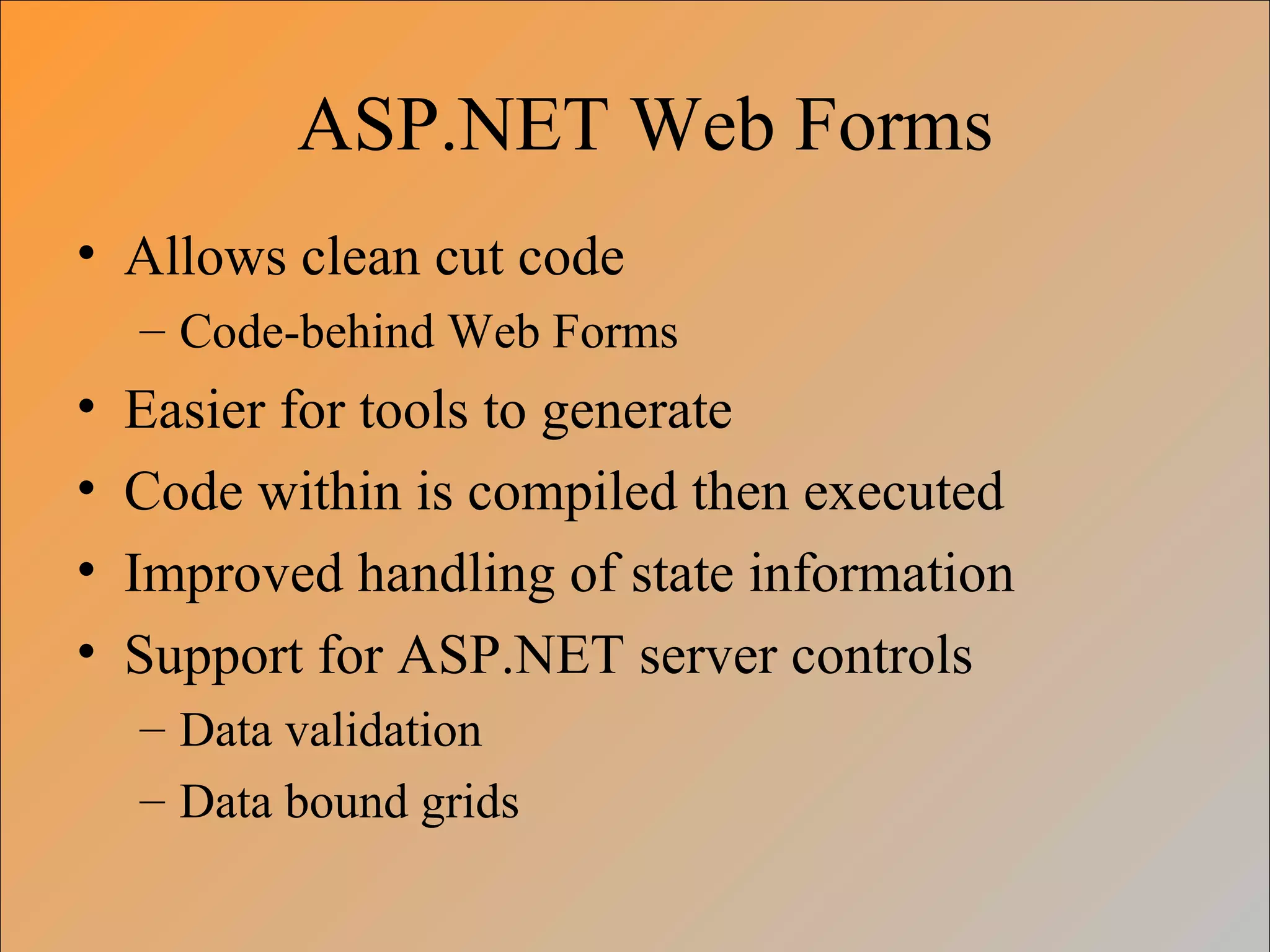 ASP.NET Web Forms
• Allows clean cut code
– Code-behind Web Forms
• Easier for tools to generate
• Code within is compiled then executed
• Improved handling of state information
• Support for ASP.NET server controls
– Data validation
– Data bound grids
 