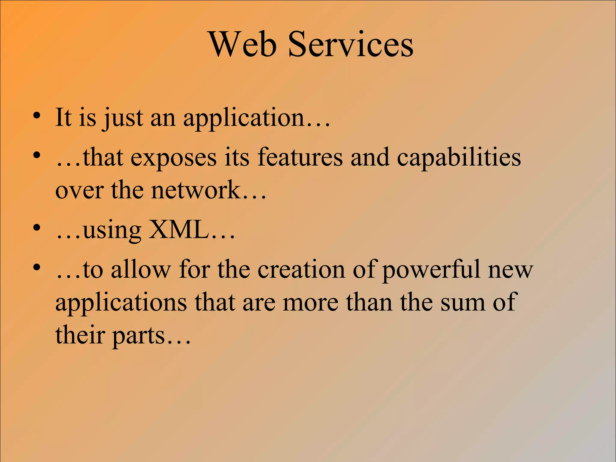 Web Services
• It is just an application…
• …that exposes its features and capabilities
over the network…
• …using XML…
• …to allow for the creation of powerful new
applications that are more than the sum of
their parts…
 