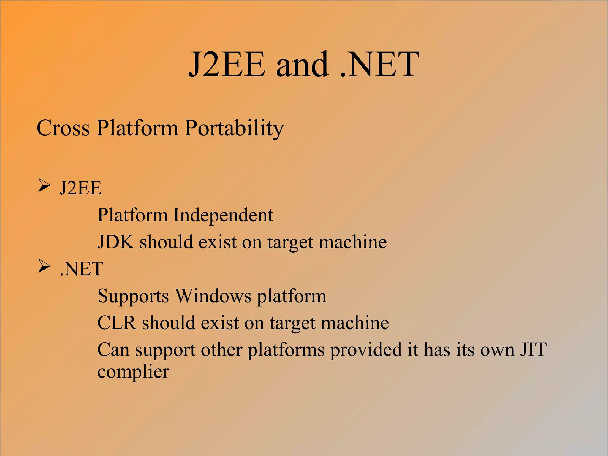 J2EE and .NET
Cross Platform Portability
 J2EE
Platform Independent
JDK should exist on target machine
 .NET
Supports Windows platform
CLR should exist on target machine
Can support other platforms provided it has its own JIT
complier
 