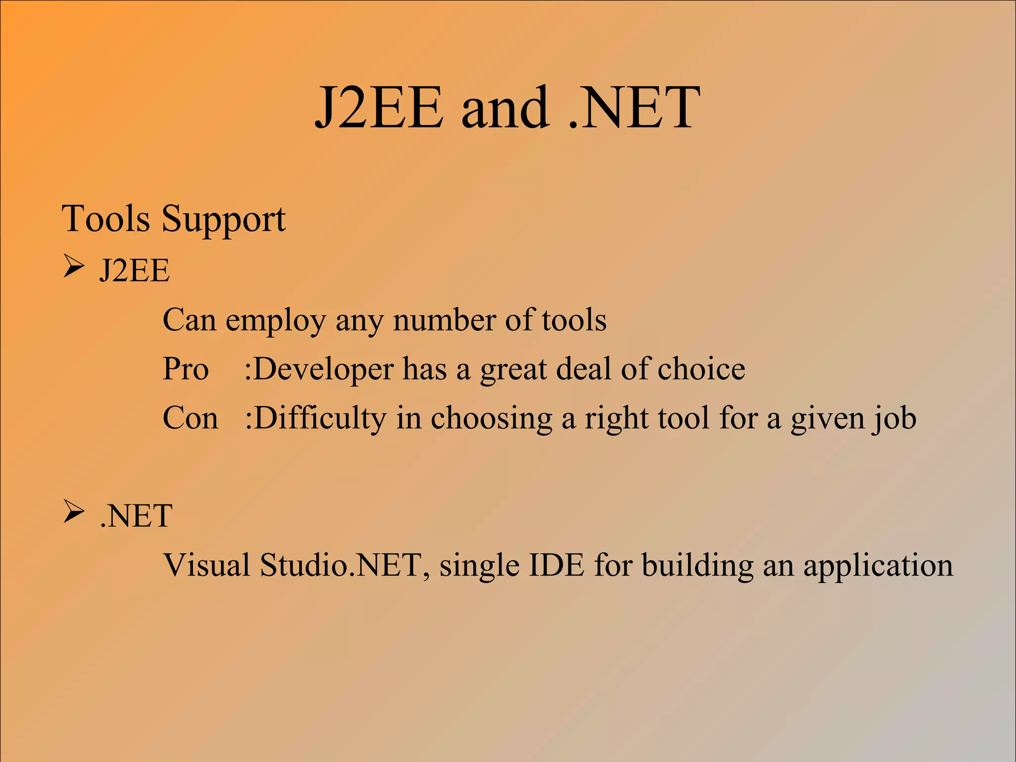 J2EE and .NET
Tools Support
 J2EE
Can employ any number of tools
Pro :Developer has a great deal of choice
Con :Difficulty in choosing a right tool for a given job
 .NET
Visual Studio.NET, single IDE for building an application
 