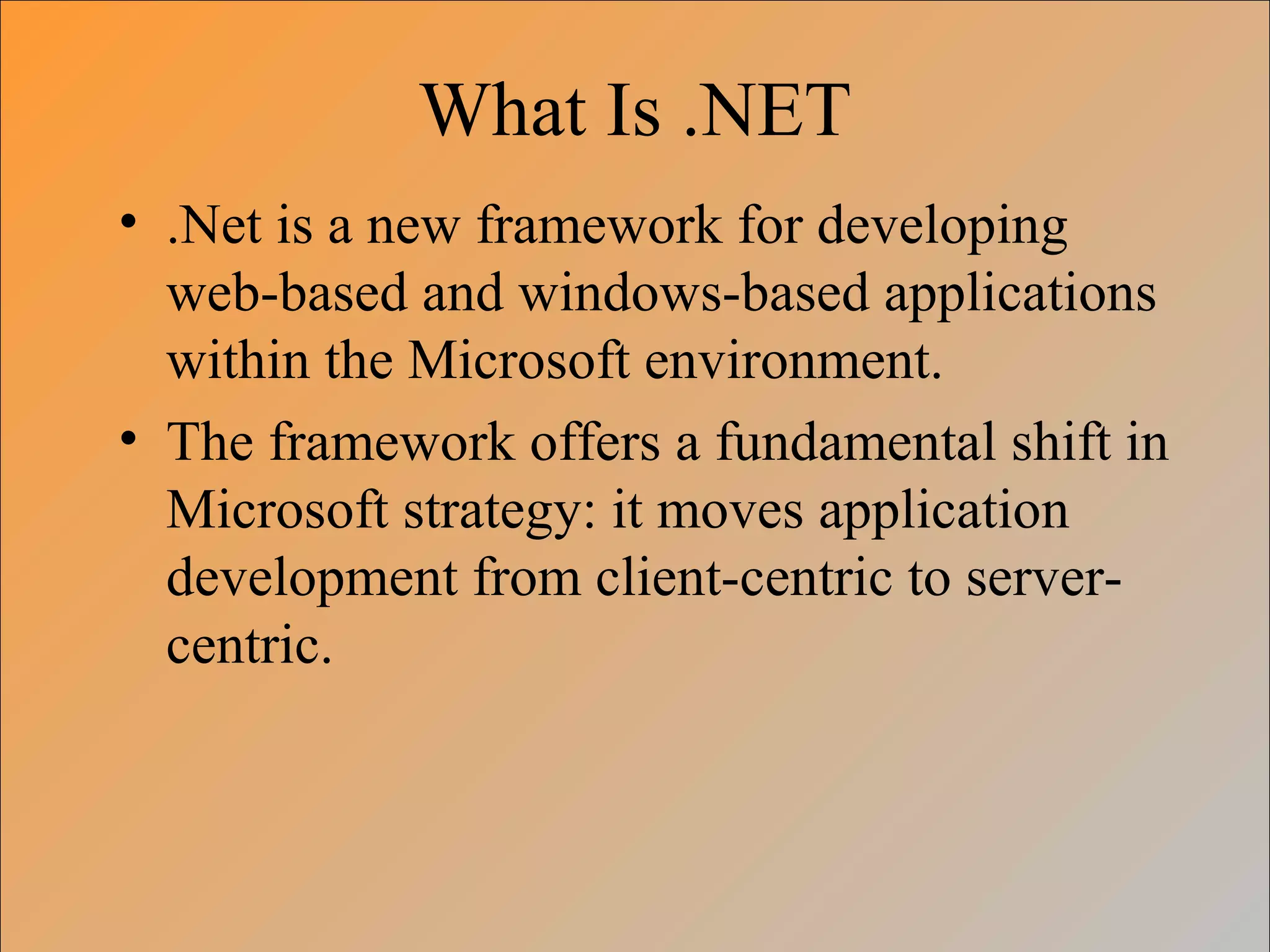 What Is .NET
• .Net is a new framework for developing
web-based and windows-based applications
within the Microsoft environment.
• The framework offers a fundamental shift in
Microsoft strategy: it moves application
development from client-centric to server-
centric.
 
