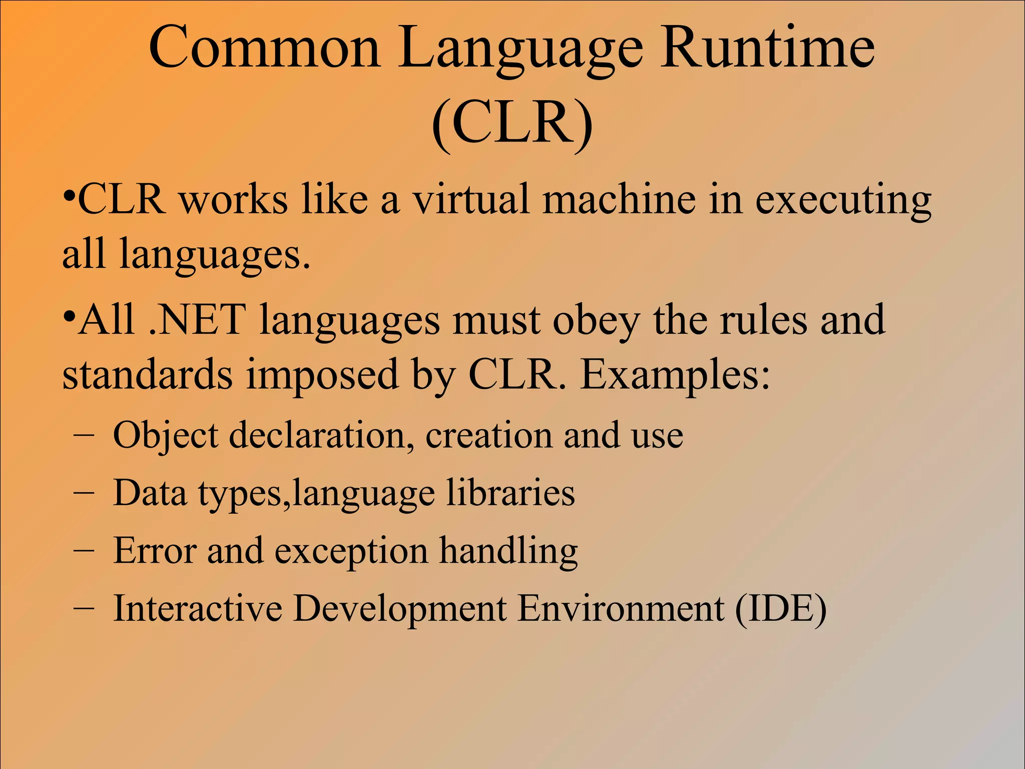 Common Language Runtime
(CLR)
•CLR works like a virtual machine in executing
all languages.
•All .NET languages must obey the rules and
standards imposed by CLR. Examples:
– Object declaration, creation and use
– Data types,language libraries
– Error and exception handling
– Interactive Development Environment (IDE)
 
