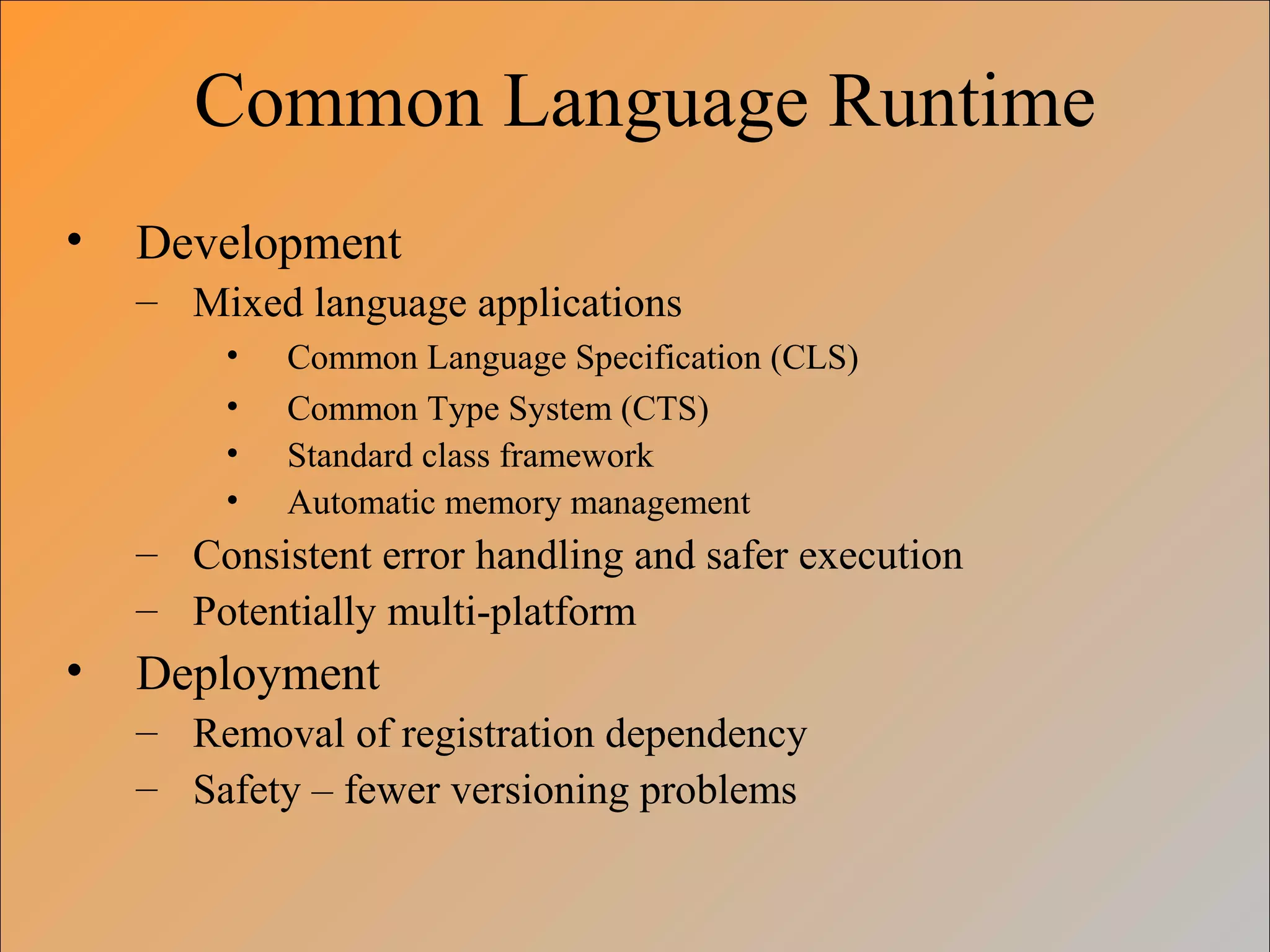 Common Language Runtime
• Development
– Mixed language applications
• Common Language Specification (CLS)
• Common Type System (CTS)
• Standard class framework
• Automatic memory management
– Consistent error handling and safer execution
– Potentially multi-platform
• Deployment
– Removal of registration dependency
– Safety – fewer versioning problems
 