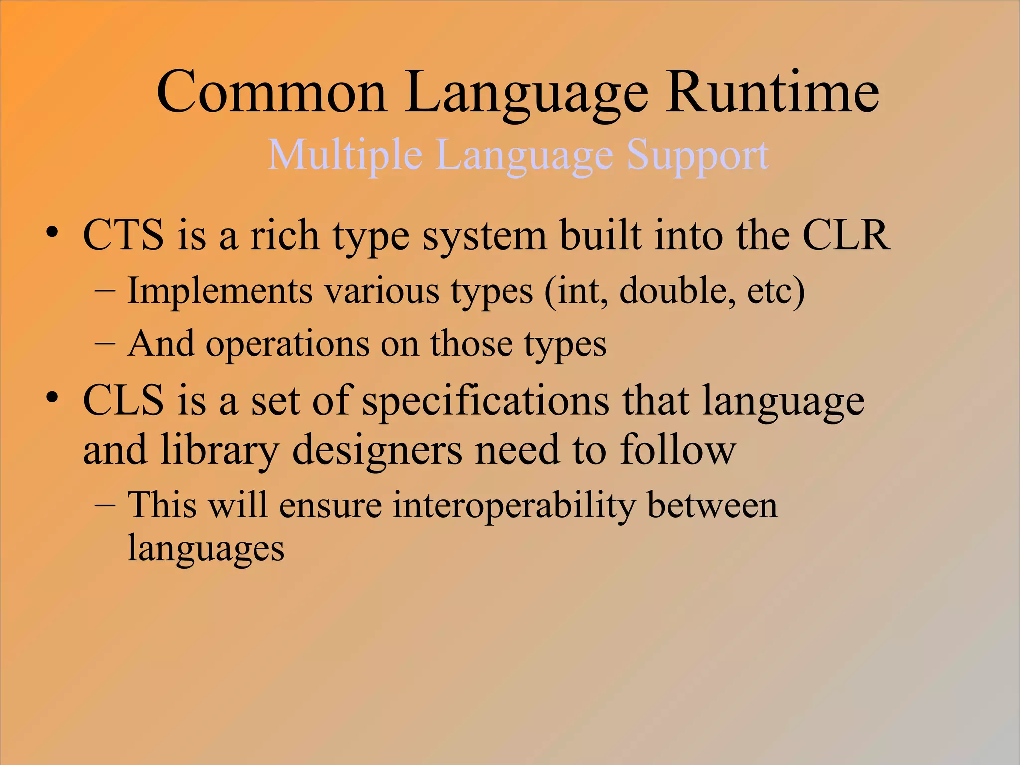 Common Language Runtime
Multiple Language Support
• CTS is a rich type system built into the CLR
– Implements various types (int, double, etc)
– And operations on those types
• CLS is a set of specifications that language
and library designers need to follow
– This will ensure interoperability between
languages
 
