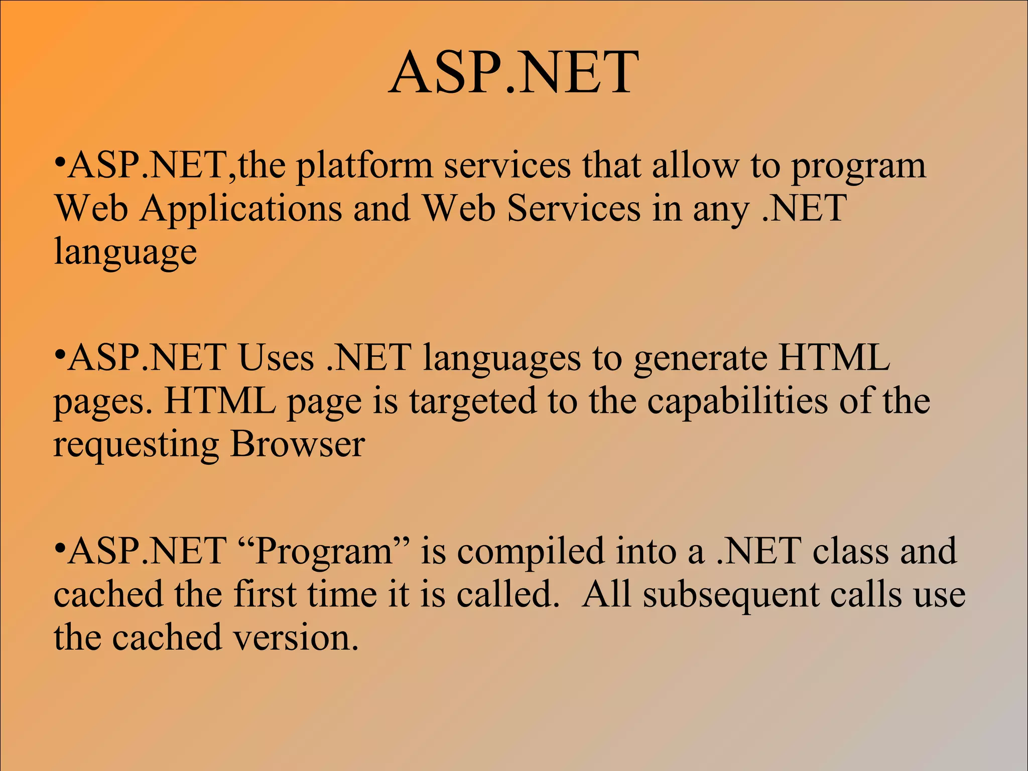 ASP.NET
•ASP.NET,the platform services that allow to program
Web Applications and Web Services in any .NET
language
•ASP.NET Uses .NET languages to generate HTML
pages. HTML page is targeted to the capabilities of the
requesting Browser
•ASP.NET “Program” is compiled into a .NET class and
cached the first time it is called. All subsequent calls use
the cached version.
 