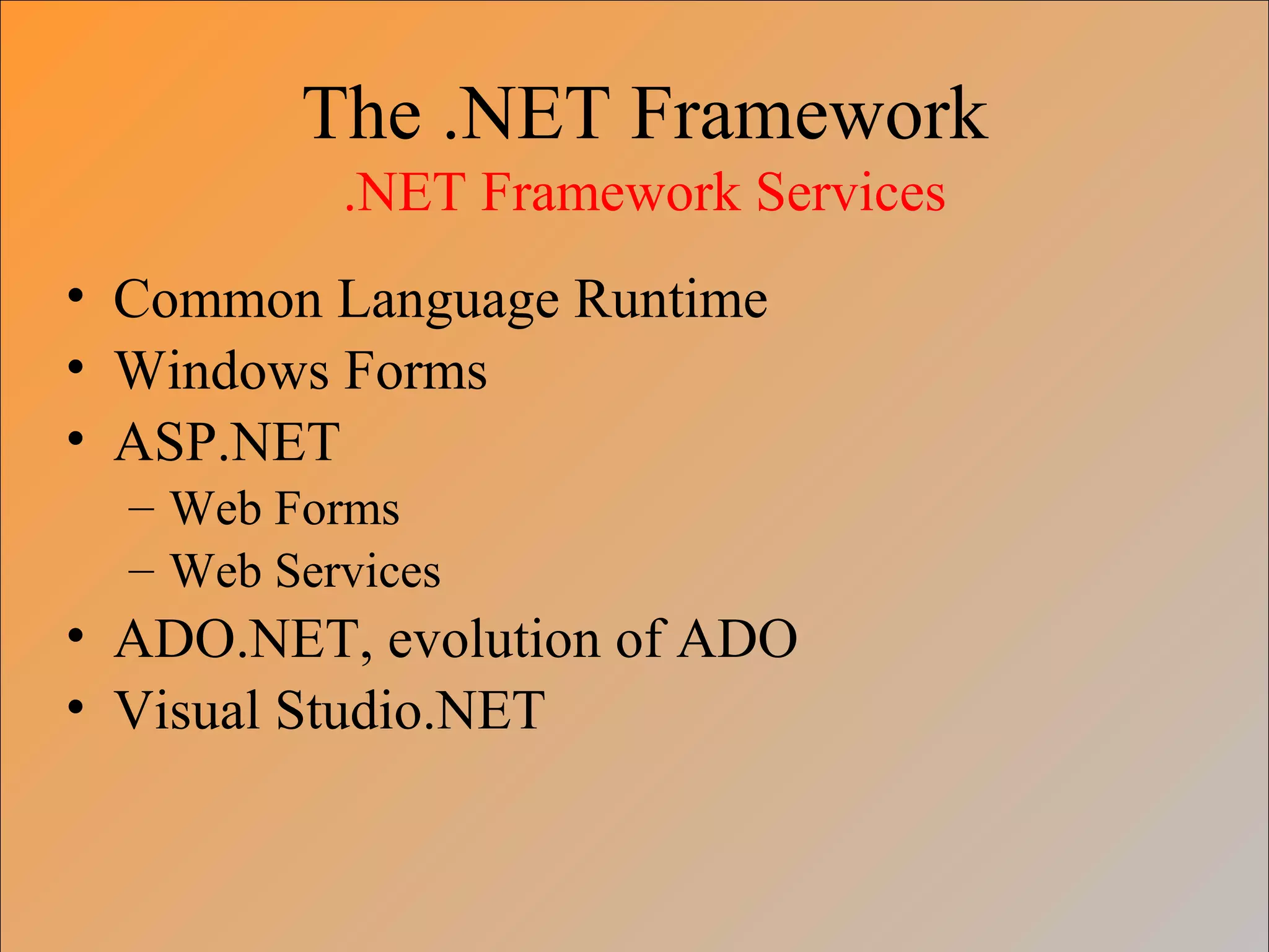 The .NET Framework
.NET Framework Services
• Common Language Runtime
• Windows Forms
• ASP.NET
– Web Forms
– Web Services
• ADO.NET, evolution of ADO
• Visual Studio.NET
 