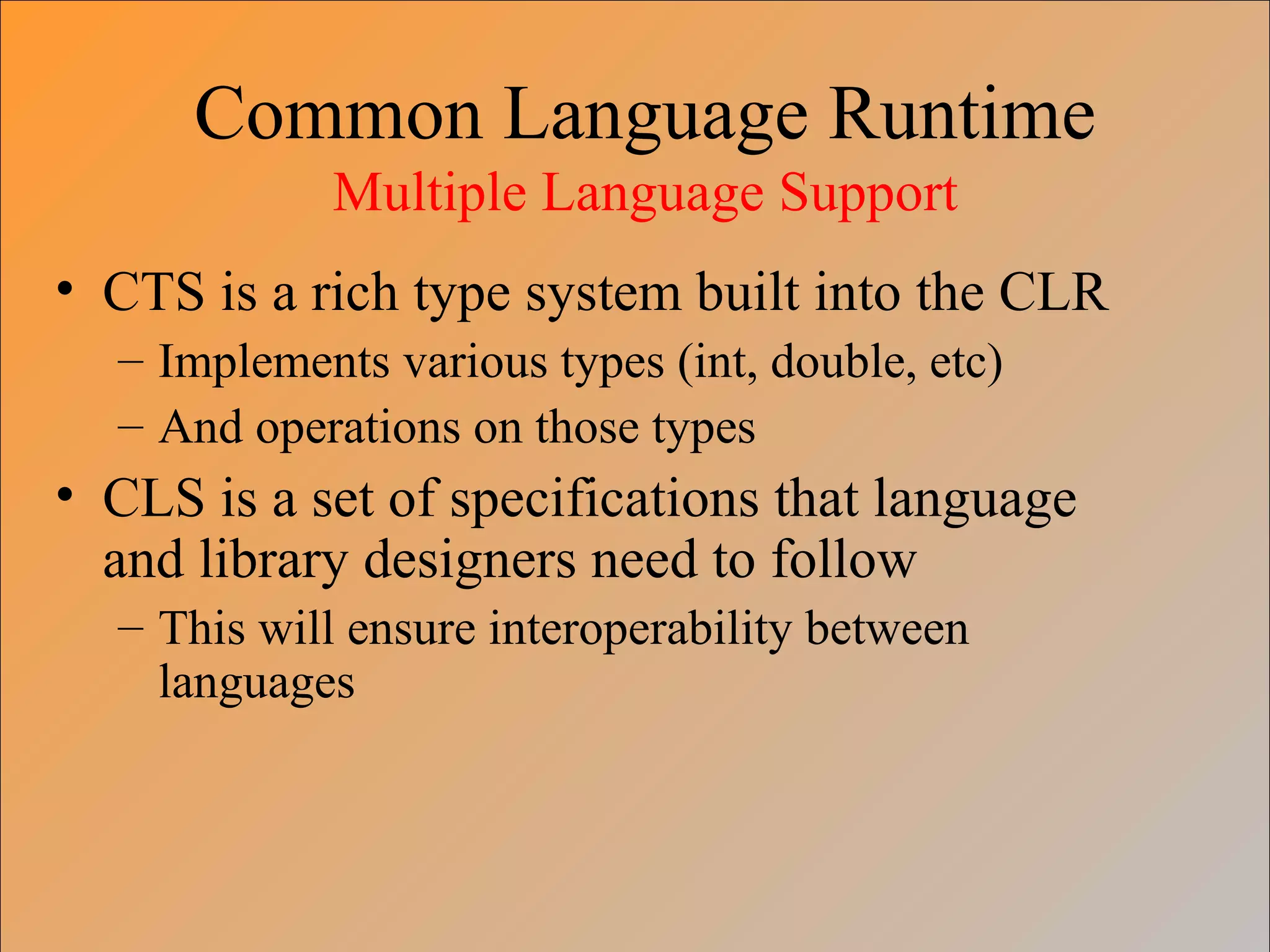 Common Language Runtime
Multiple Language Support
• CTS is a rich type system built into the CLR
– Implements various types (int, double, etc)
– And operations on those types
• CLS is a set of specifications that language
and library designers need to follow
– This will ensure interoperability between
languages
 