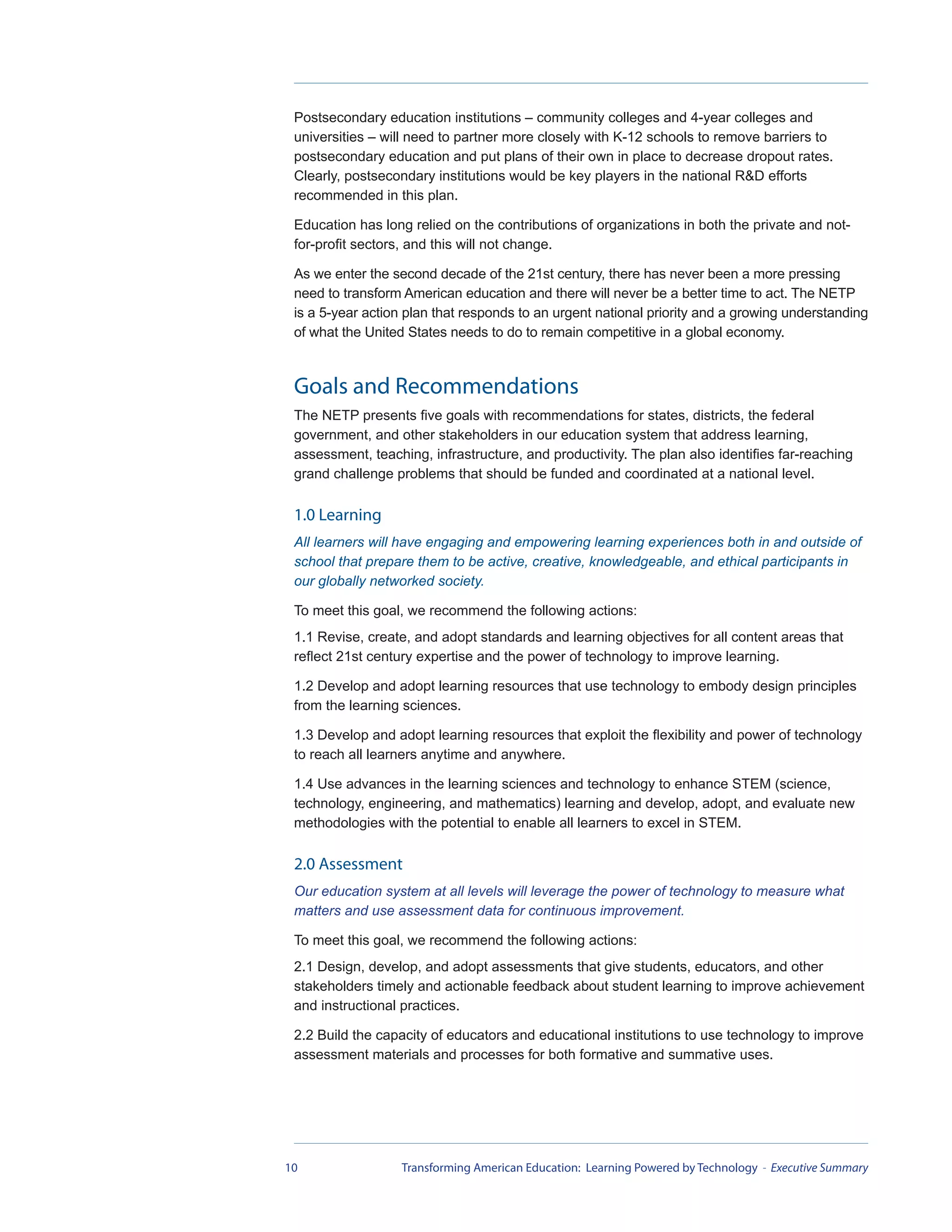 Postsecondary education institutions – community colleges and 4-year colleges and
 universities – will need to partner more closely with K-12 schools to remove barriers to
 postsecondary education and put plans of their own in place to decrease dropout rates.
 Clearly, postsecondary institutions would be key players in the national R&D efforts
 recommended in this plan.

 Education has long relied on the contributions of organizations in both the private and not-
 for-profit sectors, and this will not change.

 As we enter the second decade of the 21st century, there has never been a more pressing
 need to transform American education and there will never be a better time to act. The NETP
 is a 5-year action plan that responds to an urgent national priority and a growing understanding
 of what the United States needs to do to remain competitive in a global economy.



 Goals and Recommendations
 The NETP presents five goals with recommendations for states, districts, the federal
 government, and other stakeholders in our education system that address learning,
 assessment, teaching, infrastructure, and productivity. The plan also identifies far-reaching
 grand challenge problems that should be funded and coordinated at a national level.

 1.0 Learning
 All learners will have engaging and empowering learning experiences both in and outside of
 school that prepare them to be active, creative, knowledgeable, and ethical participants in
 our globally networked society.

 To meet this goal, we recommend the following actions:
 1.1 Revise, create, and adopt standards and learning objectives for all content areas that
 reflect 21st century expertise and the power of technology to improve learning.

 1.2 Develop and adopt learning resources that use technology to embody design principles
 from the learning sciences.

 1.3 Develop and adopt learning resources that exploit the flexibility and power of technology
 to reach all learners anytime and anywhere.

 1.4 Use advances in the learning sciences and technology to enhance STEM (science,
 technology, engineering, and mathematics) learning and develop, adopt, and evaluate new
 methodologies with the potential to enable all learners to excel in STEM.

 2.0 Assessment
 Our education system at all levels will leverage the power of technology to measure what
 matters and use assessment data for continuous improvement.

 To meet this goal, we recommend the following actions:
 2.1 Design, develop, and adopt assessments that give students, educators, and other
 stakeholders timely and actionable feedback about student learning to improve achievement
 and instructional practices.

 2.2 Build the capacity of educators and educational institutions to use technology to improve
 assessment materials and processes for both formative and summative uses.




10                 Transforming American Education: Learning Powered by Technology - Executive Summary
 