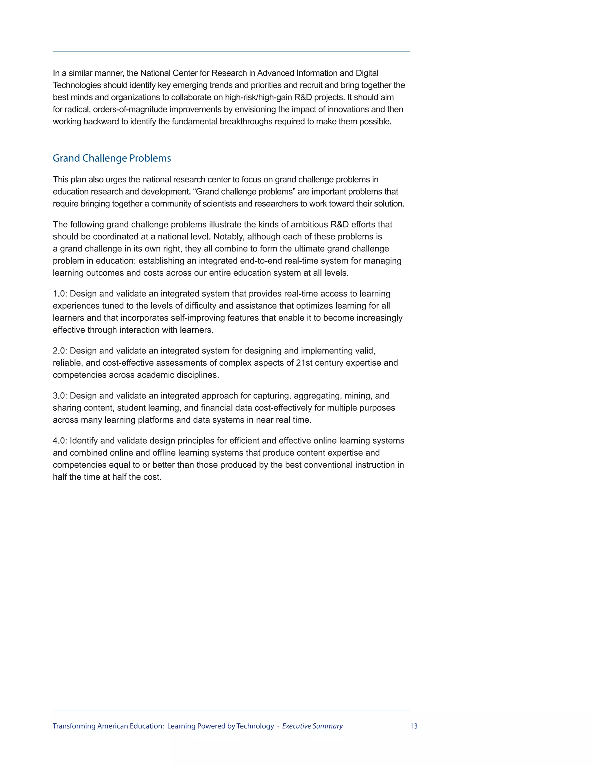 In a similar manner, the National Center for Research in Advanced Information and Digital
Technologies should identify key emerging trends and priorities and recruit and bring together the
best minds and organizations to collaborate on high-risk/high-gain R&D projects. It should aim
for radical, orders-of-magnitude improvements by envisioning the impact of innovations and then
working backward to identify the fundamental breakthroughs required to make them possible.



Grand Challenge Problems
This plan also urges the national research center to focus on grand challenge problems in
education research and development. “Grand challenge problems” are important problems that
require bringing together a community of scientists and researchers to work toward their solution.

The following grand challenge problems illustrate the kinds of ambitious R&D efforts that
should be coordinated at a national level. Notably, although each of these problems is
a grand challenge in its own right, they all combine to form the ultimate grand challenge
problem in education: establishing an integrated end-to-end real-time system for managing
learning outcomes and costs across our entire education system at all levels.

1.0: Design and validate an integrated system that provides real-time access to learning
experiences tuned to the levels of difficulty and assistance that optimizes learning for all
learners and that incorporates self-improving features that enable it to become increasingly
effective through interaction with learners.

2.0: Design and validate an integrated system for designing and implementing valid,
reliable, and cost-effective assessments of complex aspects of 21st century expertise and
competencies across academic disciplines.

3.0: Design and validate an integrated approach for capturing, aggregating, mining, and
sharing content, student learning, and financial data cost-effectively for multiple purposes
across many learning platforms and data systems in near real time.

4.0: Identify and validate design principles for efficient and effective online learning systems
and combined online and offline learning systems that produce content expertise and
competencies equal to or better than those produced by the best conventional instruction in
half the time at half the cost.




Transforming American Education: Learning Powered by Technology - Executive Summary                  13
 