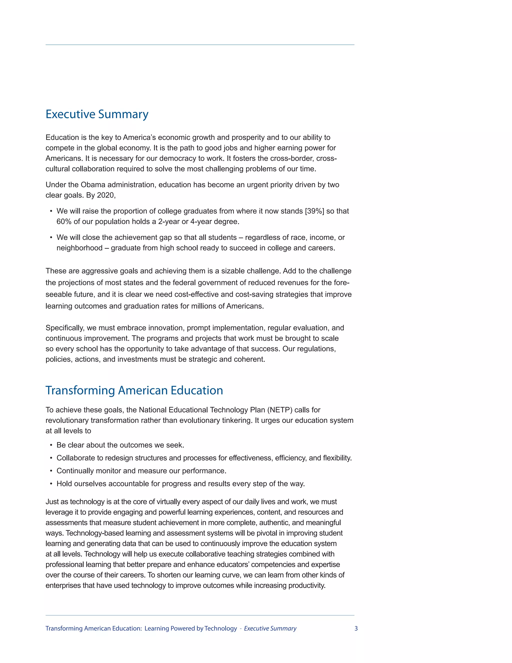 Executive Summary
Education is the key to America’s economic growth and prosperity and to our ability to
compete in the global economy. It is the path to good jobs and higher earning power for
Americans. It is necessary for our democracy to work. It fosters the cross-border, cross-
cultural collaboration required to solve the most challenging problems of our time.

Under the Obama administration, education has become an urgent priority driven by two
clear goals. By 2020,

 • We will raise the proportion of college graduates from where it now stands [39%] so that
   60% of our population holds a 2-year or 4-year degree.

 • We will close the achievement gap so that all students – regardless of race, income, or
   neighborhood – graduate from high school ready to succeed in college and careers.


These are aggressive goals and achieving them is a sizable challenge. Add to the challenge
the projections of most states and the federal government of reduced revenues for the fore-
seeable future, and it is clear we need cost-effective and cost-saving strategies that improve
learning outcomes and graduation rates for millions of Americans.

Specifically, we must embrace innovation, prompt implementation, regular evaluation, and
continuous improvement. The programs and projects that work must be brought to scale
so every school has the opportunity to take advantage of that success. Our regulations,
policies, actions, and investments must be strategic and coherent.



Transforming American Education
To achieve these goals, the National Educational Technology Plan (NETP) calls for
revolutionary transformation rather than evolutionary tinkering. It urges our education system
at all levels to
 • Be clear about the outcomes we seek.
 • Collaborate to redesign structures and processes for effectiveness, efficiency, and flexibility.
 • Continually monitor and measure our performance.
 • Hold ourselves accountable for progress and results every step of the way.

Just as technology is at the core of virtually every aspect of our daily lives and work, we must
leverage it to provide engaging and powerful learning experiences, content, and resources and
assessments that measure student achievement in more complete, authentic, and meaningful
ways. Technology-based learning and assessment systems will be pivotal in improving student
learning and generating data that can be used to continuously improve the education system
at all levels. Technology will help us execute collaborative teaching strategies combined with
professional learning that better prepare and enhance educators’ competencies and expertise
over the course of their careers. To shorten our learning curve, we can learn from other kinds of
enterprises that have used technology to improve outcomes while increasing productivity.




Transforming American Education: Learning Powered by Technology - Executive Summary                   3
 