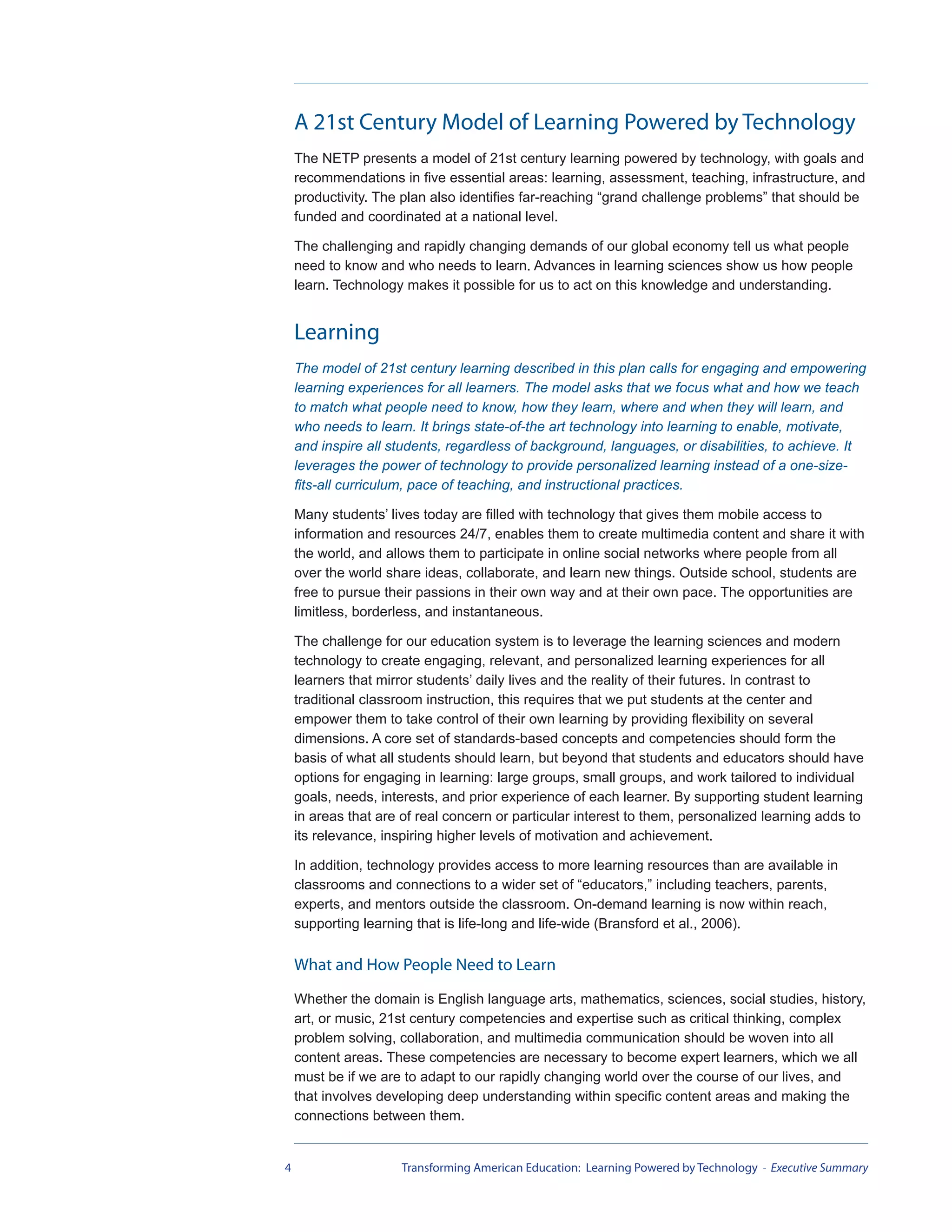 A 21st Century Model of Learning Powered by Technology
    The NETP presents a model of 21st century learning powered by technology, with goals and
    recommendations in five essential areas: learning, assessment, teaching, infrastructure, and
    productivity. The plan also identifies far-reaching “grand challenge problems” that should be
    funded and coordinated at a national level.

    The challenging and rapidly changing demands of our global economy tell us what people
    need to know and who needs to learn. Advances in learning sciences show us how people
    learn. Technology makes it possible for us to act on this knowledge and understanding.


    Learning
    The model of 21st century learning described in this plan calls for engaging and empowering
    learning experiences for all learners. The model asks that we focus what and how we teach
    to match what people need to know, how they learn, where and when they will learn, and
    who needs to learn. It brings state-of-the art technology into learning to enable, motivate,
    and inspire all students, regardless of background, languages, or disabilities, to achieve. It
    leverages the power of technology to provide personalized learning instead of a one-size-
    fits-all curriculum, pace of teaching, and instructional practices.

    Many students’ lives today are filled with technology that gives them mobile access to
    information and resources 24/7, enables them to create multimedia content and share it with
    the world, and allows them to participate in online social networks where people from all
    over the world share ideas, collaborate, and learn new things. Outside school, students are
    free to pursue their passions in their own way and at their own pace. The opportunities are
    limitless, borderless, and instantaneous.

    The challenge for our education system is to leverage the learning sciences and modern
    technology to create engaging, relevant, and personalized learning experiences for all
    learners that mirror students’ daily lives and the reality of their futures. In contrast to
    traditional classroom instruction, this requires that we put students at the center and
    empower them to take control of their own learning by providing flexibility on several
    dimensions. A core set of standards-based concepts and competencies should form the
    basis of what all students should learn, but beyond that students and educators should have
    options for engaging in learning: large groups, small groups, and work tailored to individual
    goals, needs, interests, and prior experience of each learner. By supporting student learning
    in areas that are of real concern or particular interest to them, personalized learning adds to
    its relevance, inspiring higher levels of motivation and achievement.

    In addition, technology provides access to more learning resources than are available in
    classrooms and connections to a wider set of “educators,” including teachers, parents,
    experts, and mentors outside the classroom. On-demand learning is now within reach,
    supporting learning that is life-long and life-wide (Bransford et al., 2006).

    What and How People Need to Learn
    Whether the domain is English language arts, mathematics, sciences, social studies, history,
    art, or music, 21st century competencies and expertise such as critical thinking, complex
    problem solving, collaboration, and multimedia communication should be woven into all
    content areas. These competencies are necessary to become expert learners, which we all
    must be if we are to adapt to our rapidly changing world over the course of our lives, and
    that involves developing deep understanding within specific content areas and making the
    connections between them.


4                    Transforming American Education: Learning Powered by Technology - Executive Summary
 