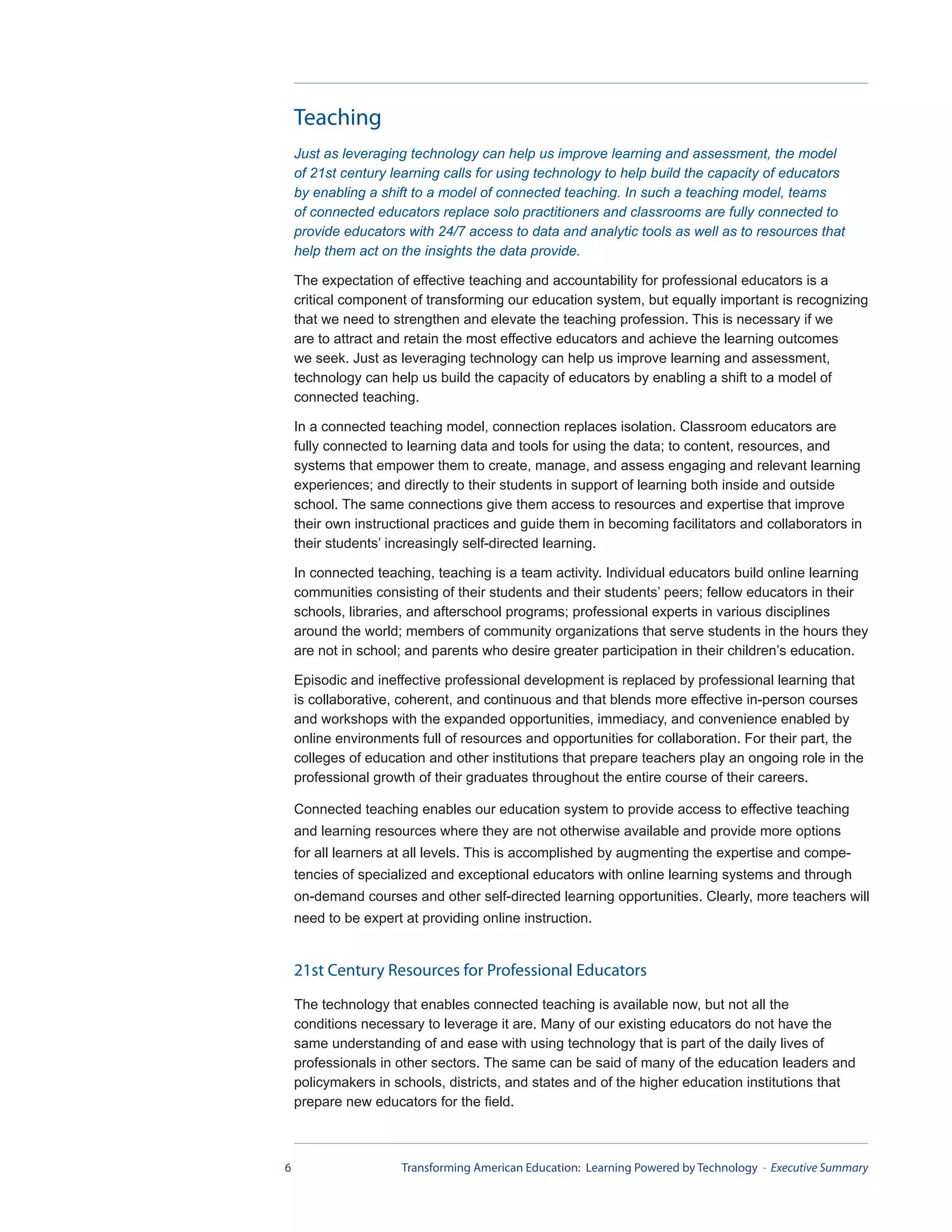 Teaching
    Just as leveraging technology can help us improve learning and assessment, the model
    of 21st century learning calls for using technology to help build the capacity of educators
    by enabling a shift to a model of connected teaching. In such a teaching model, teams
    of connected educators replace solo practitioners and classrooms are fully connected to
    provide educators with 24/7 access to data and analytic tools as well as to resources that
    help them act on the insights the data provide.

    The expectation of effective teaching and accountability for professional educators is a
    critical component of transforming our education system, but equally important is recognizing
    that we need to strengthen and elevate the teaching profession. This is necessary if we
    are to attract and retain the most effective educators and achieve the learning outcomes
    we seek. Just as leveraging technology can help us improve learning and assessment,
    technology can help us build the capacity of educators by enabling a shift to a model of
    connected teaching.

    In a connected teaching model, connection replaces isolation. Classroom educators are
    fully connected to learning data and tools for using the data; to content, resources, and
    systems that empower them to create, manage, and assess engaging and relevant learning
    experiences; and directly to their students in support of learning both inside and outside
    school. The same connections give them access to resources and expertise that improve
    their own instructional practices and guide them in becoming facilitators and collaborators in
    their students’ increasingly self-directed learning.

    In connected teaching, teaching is a team activity. Individual educators build online learning
    communities consisting of their students and their students’ peers; fellow educators in their
    schools, libraries, and afterschool programs; professional experts in various disciplines
    around the world; members of community organizations that serve students in the hours they
    are not in school; and parents who desire greater participation in their children’s education.

    Episodic and ineffective professional development is replaced by professional learning that
    is collaborative, coherent, and continuous and that blends more effective in-person courses
    and workshops with the expanded opportunities, immediacy, and convenience enabled by
    online environments full of resources and opportunities for collaboration. For their part, the
    colleges of education and other institutions that prepare teachers play an ongoing role in the
    professional growth of their graduates throughout the entire course of their careers.

    Connected teaching enables our education system to provide access to effective teaching
    and learning resources where they are not otherwise available and provide more options
    for all learners at all levels. This is accomplished by augmenting the expertise and compe-
    tencies of specialized and exceptional educators with online learning systems and through
    on-demand courses and other self-directed learning opportunities. Clearly, more teachers will
    need to be expert at providing online instruction.


    21st Century Resources for Professional Educators
    The technology that enables connected teaching is available now, but not all the
    conditions necessary to leverage it are. Many of our existing educators do not have the
    same understanding of and ease with using technology that is part of the daily lives of
    professionals in other sectors. The same can be said of many of the education leaders and
    policymakers in schools, districts, and states and of the higher education institutions that
    prepare new educators for the field.



6                     Transforming American Education: Learning Powered by Technology - Executive Summary
 