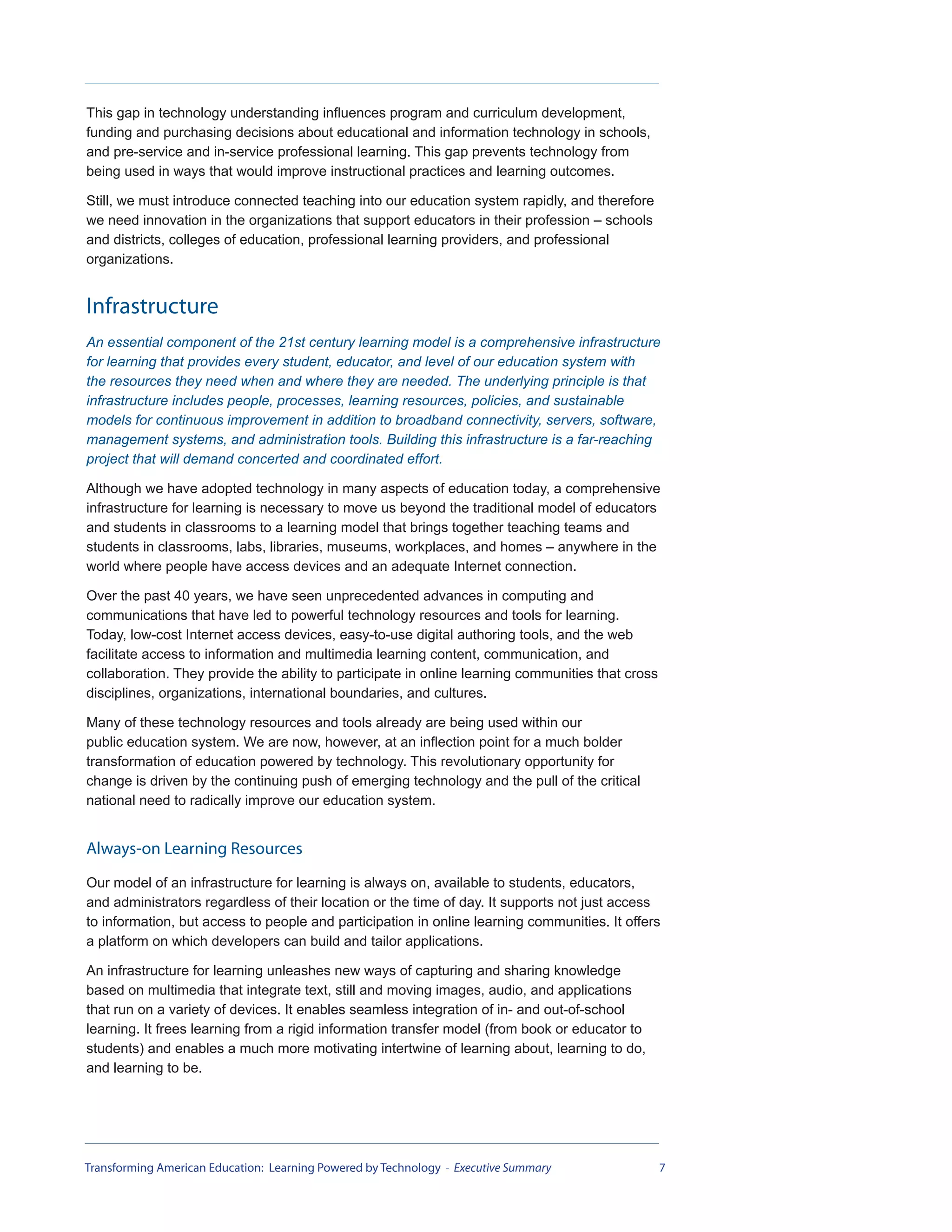 This gap in technology understanding influences program and curriculum development,
funding and purchasing decisions about educational and information technology in schools,
and pre-service and in-service professional learning. This gap prevents technology from
being used in ways that would improve instructional practices and learning outcomes.

Still, we must introduce connected teaching into our education system rapidly, and therefore
we need innovation in the organizations that support educators in their profession – schools
and districts, colleges of education, professional learning providers, and professional
organizations.


Infrastructure
An essential component of the 21st century learning model is a comprehensive infrastructure
for learning that provides every student, educator, and level of our education system with
the resources they need when and where they are needed. The underlying principle is that
infrastructure includes people, processes, learning resources, policies, and sustainable
models for continuous improvement in addition to broadband connectivity, servers, software,
management systems, and administration tools. Building this infrastructure is a far-reaching
project that will demand concerted and coordinated effort.

Although we have adopted technology in many aspects of education today, a comprehensive
infrastructure for learning is necessary to move us beyond the traditional model of educators
and students in classrooms to a learning model that brings together teaching teams and
students in classrooms, labs, libraries, museums, workplaces, and homes – anywhere in the
world where people have access devices and an adequate Internet connection.

Over the past 40 years, we have seen unprecedented advances in computing and
communications that have led to powerful technology resources and tools for learning.
Today, low-cost Internet access devices, easy-to-use digital authoring tools, and the web
facilitate access to information and multimedia learning content, communication, and
collaboration. They provide the ability to participate in online learning communities that cross
disciplines, organizations, international boundaries, and cultures.

Many of these technology resources and tools already are being used within our
public education system. We are now, however, at an inflection point for a much bolder
transformation of education powered by technology. This revolutionary opportunity for
change is driven by the continuing push of emerging technology and the pull of the critical
national need to radically improve our education system.


Always-on Learning Resources
Our model of an infrastructure for learning is always on, available to students, educators,
and administrators regardless of their location or the time of day. It supports not just access
to information, but access to people and participation in online learning communities. It offers
a platform on which developers can build and tailor applications.

An infrastructure for learning unleashes new ways of capturing and sharing knowledge
based on multimedia that integrate text, still and moving images, audio, and applications
that run on a variety of devices. It enables seamless integration of in- and out-of-school
learning. It frees learning from a rigid information transfer model (from book or educator to
students) and enables a much more motivating intertwine of learning about, learning to do,
and learning to be.




Transforming American Education: Learning Powered by Technology - Executive Summary                7
 