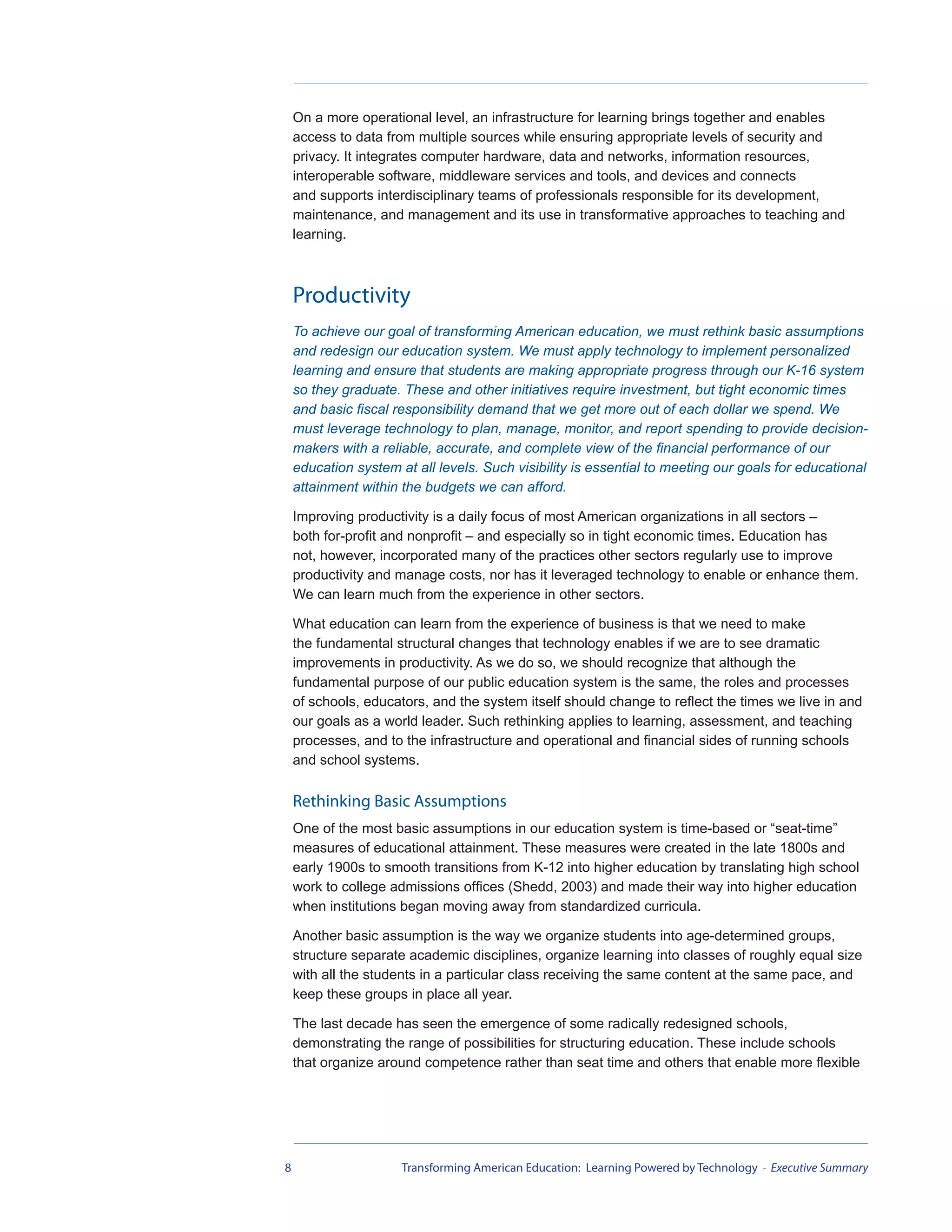 On a more operational level, an infrastructure for learning brings together and enables
    access to data from multiple sources while ensuring appropriate levels of security and
    privacy. It integrates computer hardware, data and networks, information resources,
    interoperable software, middleware services and tools, and devices and connects
    and supports interdisciplinary teams of professionals responsible for its development,
    maintenance, and management and its use in transformative approaches to teaching and
    learning.



    Productivity
    To achieve our goal of transforming American education, we must rethink basic assumptions
    and redesign our education system. We must apply technology to implement personalized
    learning and ensure that students are making appropriate progress through our K-16 system
    so they graduate. These and other initiatives require investment, but tight economic times
    and basic fiscal responsibility demand that we get more out of each dollar we spend. We
    must leverage technology to plan, manage, monitor, and report spending to provide decision-
    makers with a reliable, accurate, and complete view of the financial performance of our
    education system at all levels. Such visibility is essential to meeting our goals for educational
    attainment within the budgets we can afford.

    Improving productivity is a daily focus of most American organizations in all sectors –
    both for-profit and nonprofit – and especially so in tight economic times. Education has
    not, however, incorporated many of the practices other sectors regularly use to improve
    productivity and manage costs, nor has it leveraged technology to enable or enhance them.
    We can learn much from the experience in other sectors.

    What education can learn from the experience of business is that we need to make
    the fundamental structural changes that technology enables if we are to see dramatic
    improvements in productivity. As we do so, we should recognize that although the
    fundamental purpose of our public education system is the same, the roles and processes
    of schools, educators, and the system itself should change to reflect the times we live in and
    our goals as a world leader. Such rethinking applies to learning, assessment, and teaching
    processes, and to the infrastructure and operational and financial sides of running schools
    and school systems.

    Rethinking Basic Assumptions
    One of the most basic assumptions in our education system is time-based or “seat-time”
    measures of educational attainment. These measures were created in the late 1800s and
    early 1900s to smooth transitions from K-12 into higher education by translating high school
    work to college admissions offices (Shedd, 2003) and made their way into higher education
    when institutions began moving away from standardized curricula.

    Another basic assumption is the way we organize students into age-determined groups,
    structure separate academic disciplines, organize learning into classes of roughly equal size
    with all the students in a particular class receiving the same content at the same pace, and
    keep these groups in place all year.

    The last decade has seen the emergence of some radically redesigned schools,
    demonstrating the range of possibilities for structuring education. These include schools
    that organize around competence rather than seat time and others that enable more flexible




8                     Transforming American Education: Learning Powered by Technology - Executive Summary
 