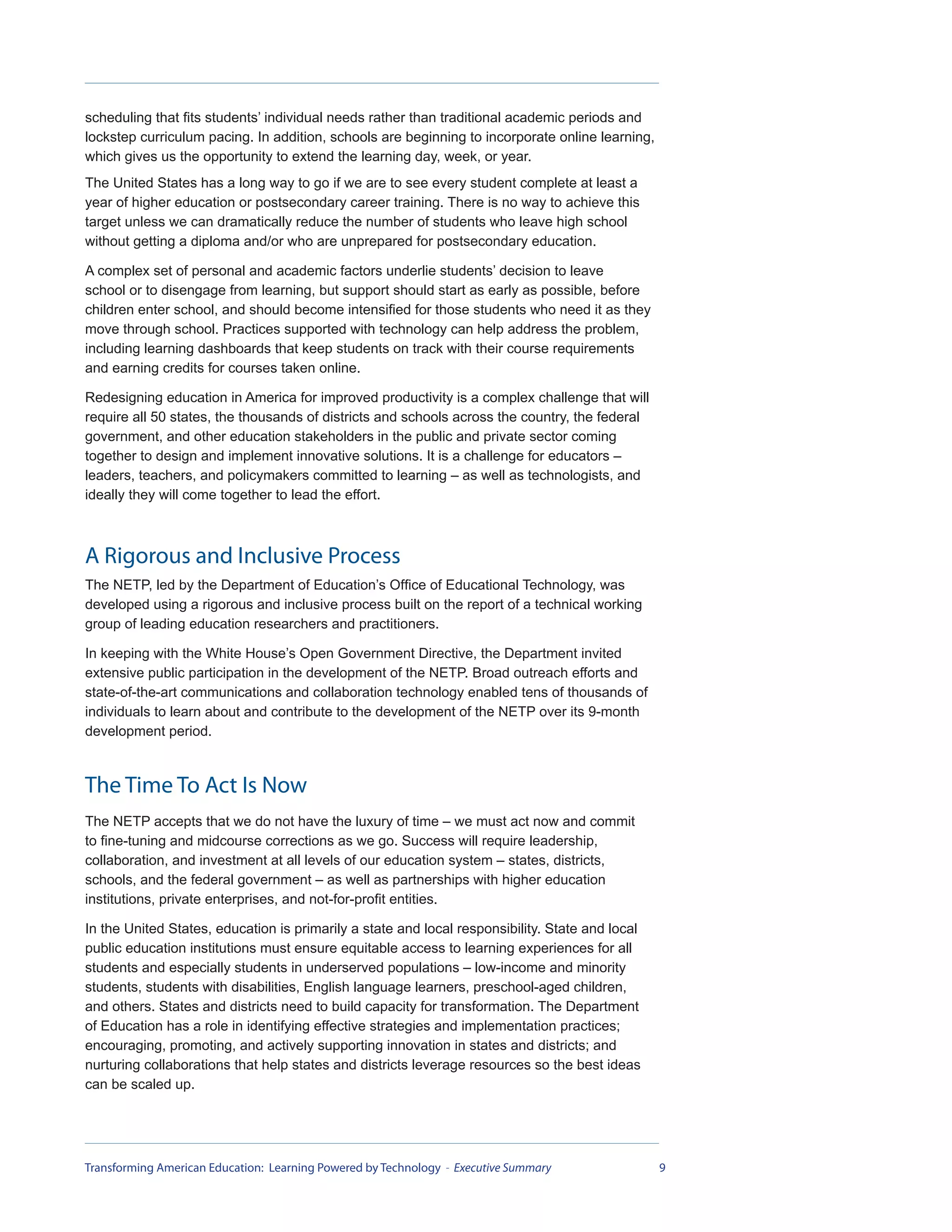 scheduling that fits students’ individual needs rather than traditional academic periods and
lockstep curriculum pacing. In addition, schools are beginning to incorporate online learning,
which gives us the opportunity to extend the learning day, week, or year.
The United States has a long way to go if we are to see every student complete at least a
year of higher education or postsecondary career training. There is no way to achieve this
target unless we can dramatically reduce the number of students who leave high school
without getting a diploma and/or who are unprepared for postsecondary education.

A complex set of personal and academic factors underlie students’ decision to leave
school or to disengage from learning, but support should start as early as possible, before
children enter school, and should become intensified for those students who need it as they
move through school. Practices supported with technology can help address the problem,
including learning dashboards that keep students on track with their course requirements
and earning credits for courses taken online.

Redesigning education in America for improved productivity is a complex challenge that will
require all 50 states, the thousands of districts and schools across the country, the federal
government, and other education stakeholders in the public and private sector coming
together to design and implement innovative solutions. It is a challenge for educators –
leaders, teachers, and policymakers committed to learning – as well as technologists, and
ideally they will come together to lead the effort.



A Rigorous and Inclusive Process
The NETP, led by the Department of Education’s Office of Educational Technology, was
developed using a rigorous and inclusive process built on the report of a technical working
group of leading education researchers and practitioners.

In keeping with the White House’s Open Government Directive, the Department invited
extensive public participation in the development of the NETP. Broad outreach efforts and
state-of-the-art communications and collaboration technology enabled tens of thousands of
individuals to learn about and contribute to the development of the NETP over its 9-month
development period.



The Time To Act Is Now
The NETP accepts that we do not have the luxury of time – we must act now and commit
to fine-tuning and midcourse corrections as we go. Success will require leadership,
collaboration, and investment at all levels of our education system – states, districts,
schools, and the federal government – as well as partnerships with higher education
institutions, private enterprises, and not-for-profit entities.

In the United States, education is primarily a state and local responsibility. State and local
public education institutions must ensure equitable access to learning experiences for all
students and especially students in underserved populations – low-income and minority
students, students with disabilities, English language learners, preschool-aged children,
and others. States and districts need to build capacity for transformation. The Department
of Education has a role in identifying effective strategies and implementation practices;
encouraging, promoting, and actively supporting innovation in states and districts; and
nurturing collaborations that help states and districts leverage resources so the best ideas
can be scaled up.




Transforming American Education: Learning Powered by Technology - Executive Summary              9
 