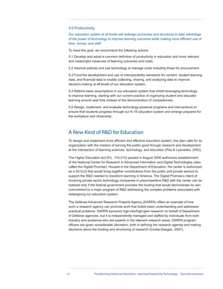 5.0 Productivity
 Our education system at all levels will redesign processes and structures to take advantage
 of the power of technology to improve learning outcomes while making more efficient use of
 time, money, and staff.

 To meet this goal, we recommend the following actions:
 5.1 Develop and adopt a common definition of productivity in education and more relevant
 and meaningful measures of learning outcomes and costs.

 5.2 Improve policies and use technology to manage costs including those for procurement.

 5.3 Fund the development and use of interoperability standards for content, student learning
 data, and financial data to enable collecting, sharing, and analyzing data to improve
 decision-making at all levels of our education system.

 5.4 Rethink basic assumptions in our education system that inhibit leveraging technology
 to improve learning, starting with our current practice of organizing student and educator
 learning around seat time instead of the demonstration of competencies.

 5.5 Design, implement, and evaluate technology-powered programs and interventions to
 ensure that students progress through our K-16 education system and emerge prepared for
 the workplace and citizenship.




 A New Kind of R&D for Education
 To design and implement more efficient and effective education system, this plan calls for an
 organization with the mission of serving the public good through research and development
 at the intersection of learning sciences, technology, and education (Pea & Lazowska, 2003).

 The Higher Education Act (P.L. 110-315) passed in August 2008 authorizes establishment
 of the National Center for Research in Advanced Information and Digital Technologies (also
 called the Digital Promise). Housed in the Department of Education, the center is authorized
 as a 501(c)3 that would bring together contributions from the public and private sectors to
 support the R&D needed to transform learning in America. The Digital Promise’s intent of
 involving private sector technology companies in precompetitive R&D with the center can be
 realized only if the federal government provides the funding that would demonstrate its own
 commitment to a major program of R&D addressing the complex problems associated with
 redesigning our education system.

 The Defense Advanced Research Projects Agency (DARPA) offers an example of how
 such a research agency can promote work that builds basic understanding and addresses
 practical problems. DARPA sponsors high-risk/high-gain research on behalf of Department
 of Defense agencies, but it is independently managed and staffed by individuals from both
 industry and academia who are experts in the relevant research areas. DARPA program
 officers are given considerable discretion, both in defining the research agenda and making
 decisions about the funding and structuring of research (Cooke-Deegan, 2007).




12                Transforming American Education: Learning Powered by Technology - Executive Summary
 